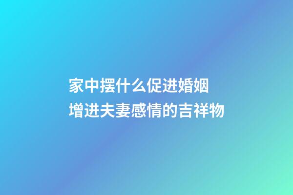 家中摆什么促进婚姻 增进夫妻感情的吉祥物